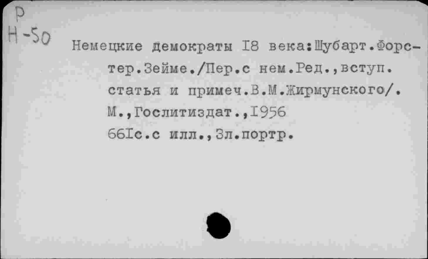 ﻿р
Немецкие Демократы 18 века:Шубарт.Форстер. Зейме./Пер.с нем.Ред.,вступ. статья и примеч.В.М.Жирмунского/. М.»Гослитиздат.,1956 661с.с илл.,Зл.портр.